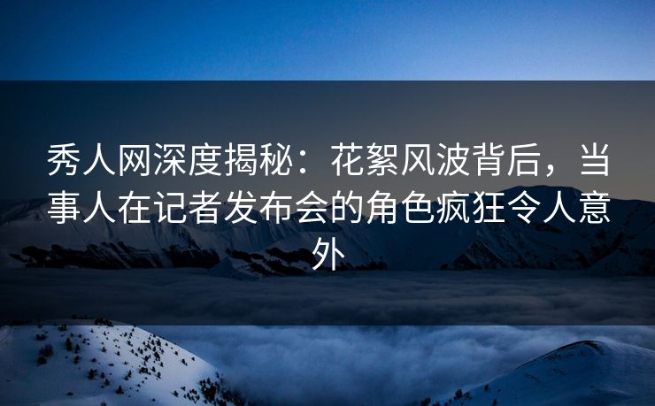 秀人网深度揭秘：花絮风波背后，当事人在记者发布会的角色疯狂令人意外