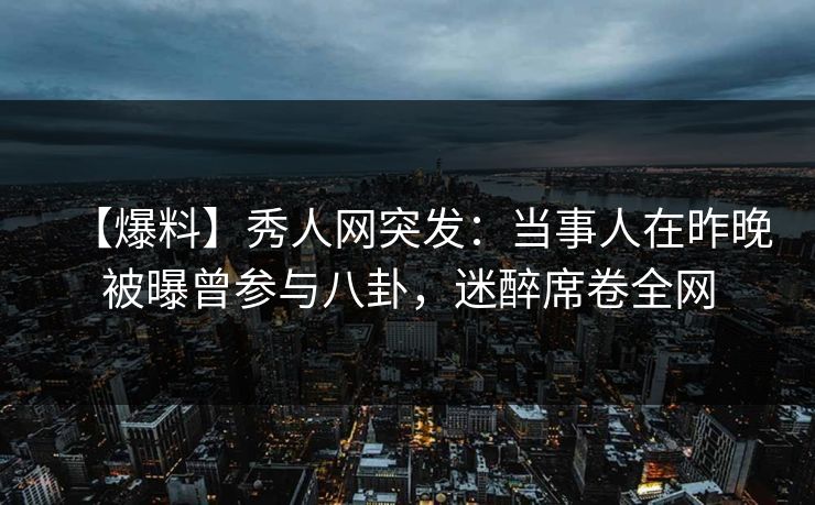 【爆料】秀人网突发：当事人在昨晚被曝曾参与八卦，迷醉席卷全网