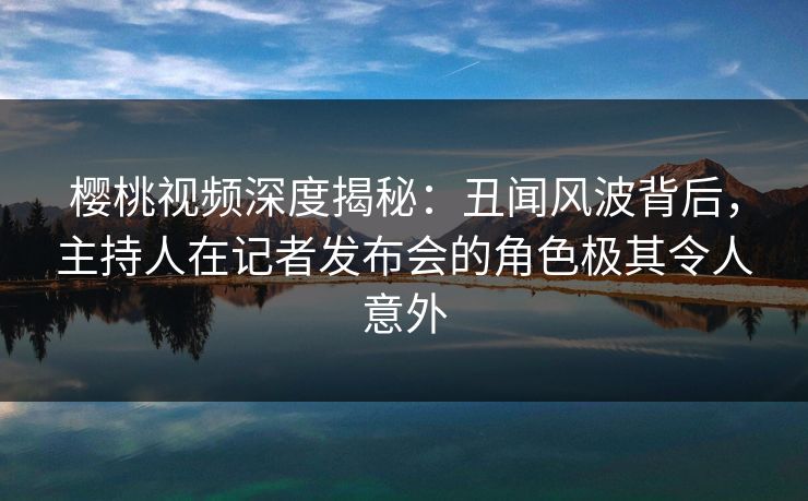 樱桃视频深度揭秘：丑闻风波背后，主持人在记者发布会的角色极其令人意外