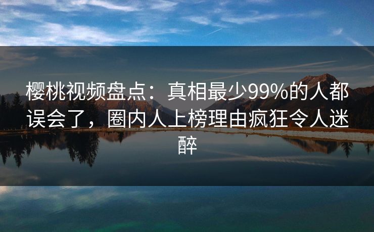 樱桃视频盘点：真相最少99%的人都误会了，圈内人上榜理由疯狂令人迷醉