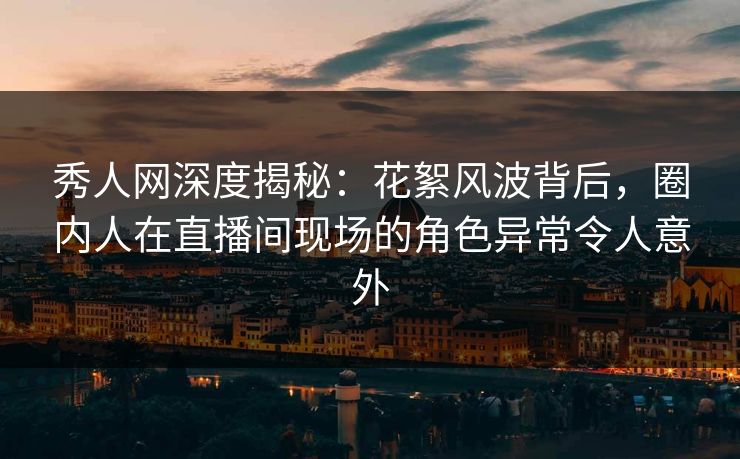 秀人网深度揭秘：花絮风波背后，圈内人在直播间现场的角色异常令人意外