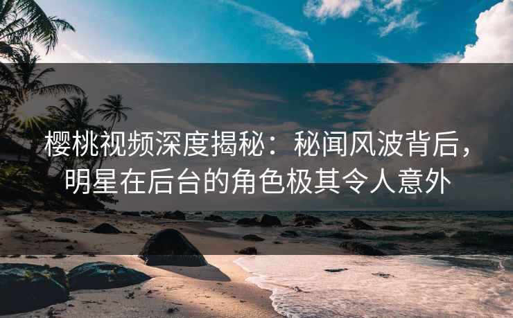 樱桃视频深度揭秘：秘闻风波背后，明星在后台的角色极其令人意外