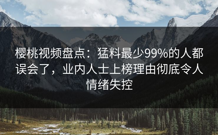 樱桃视频盘点：猛料最少99%的人都误会了，业内人士上榜理由彻底令人情绪失控