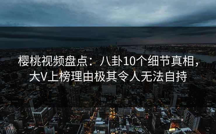 樱桃视频盘点：八卦10个细节真相，大V上榜理由极其令人无法自持