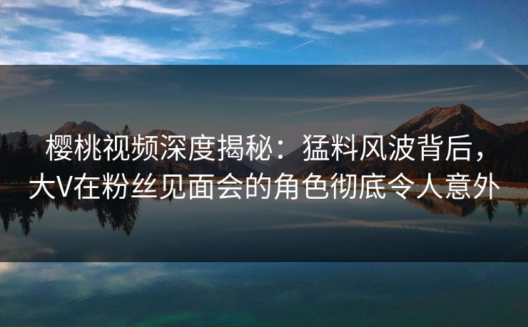 樱桃视频深度揭秘：猛料风波背后，大V在粉丝见面会的角色彻底令人意外