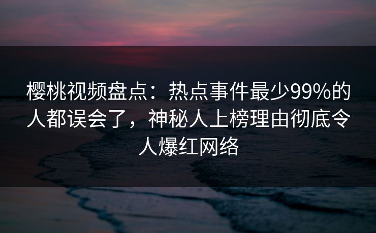 樱桃视频盘点：热点事件最少99%的人都误会了，神秘人上榜理由彻底令人爆红网络