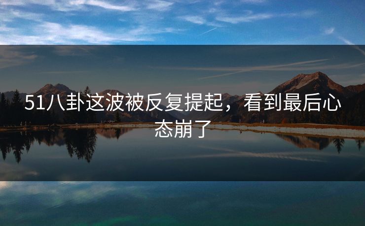 51八卦这波被反复提起，看到最后心态崩了