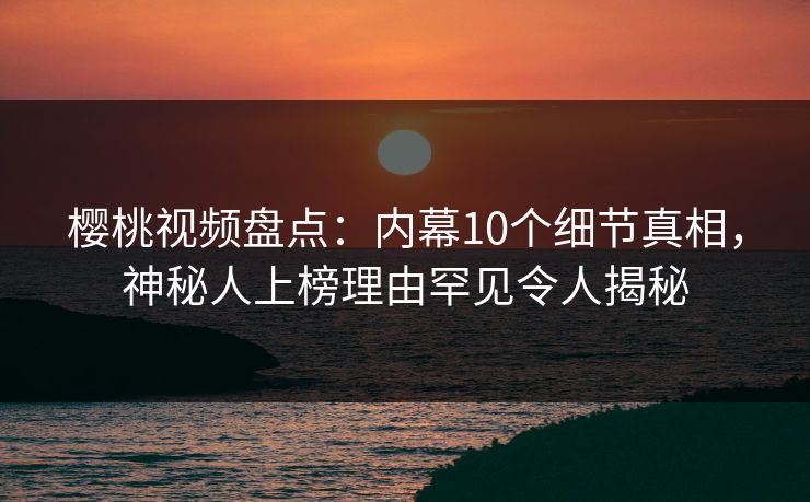 樱桃视频盘点:内幕10个细节真相,神秘人上榜理由罕见令人揭秘 樱桃视频盘点:内幕10个细节真相,神秘人上榜理由罕见令人揭秘
