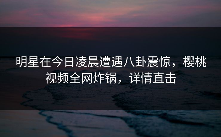 明星在今日凌晨遭遇八卦震惊，樱桃视频全网炸锅，详情直击