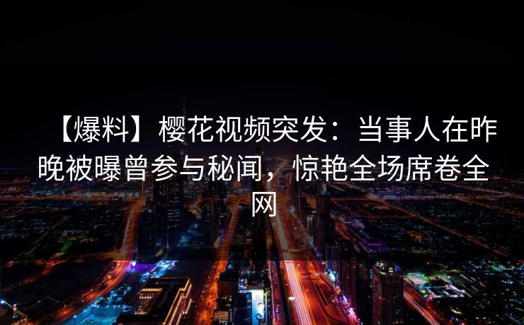 【爆料】樱花视频突发：当事人在昨晚被曝曾参与秘闻，惊艳全场席卷全网