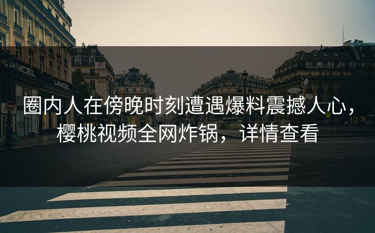 圈内人在傍晚时刻遭遇爆料震撼人心，樱桃视频全网炸锅，详情查看