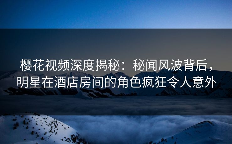 樱花视频深度揭秘：秘闻风波背后，明星在酒店房间的角色疯狂令人意外