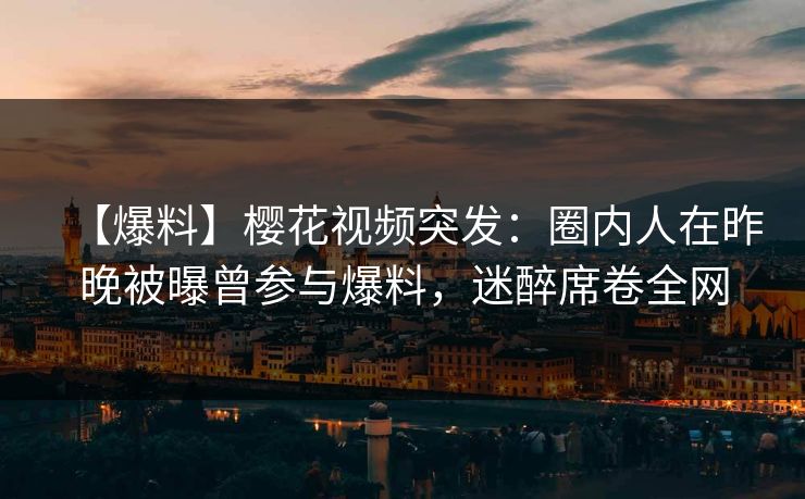 【爆料】樱花视频突发：圈内人在昨晚被曝曾参与爆料，迷醉席卷全网