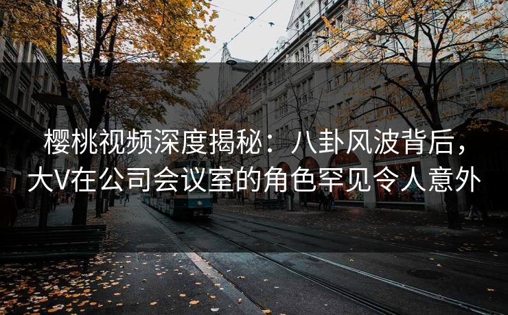 樱桃视频深度揭秘：八卦风波背后，大V在公司会议室的角色罕见令人意外