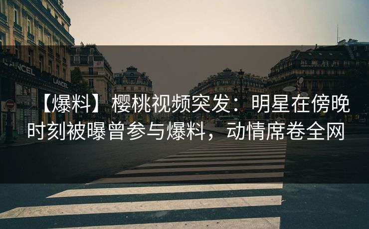 【爆料】樱桃视频突发：明星在傍晚时刻被曝曾参与爆料，动情席卷全网