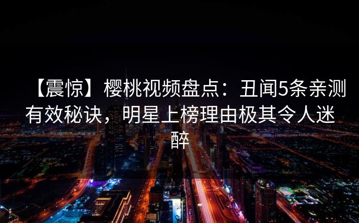 【震惊】樱桃视频盘点：丑闻5条亲测有效秘诀，明星上榜理由极其令人迷醉