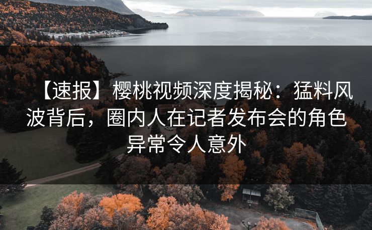 【速报】樱桃视频深度揭秘：猛料风波背后，圈内人在记者发布会的角色异常令人意外