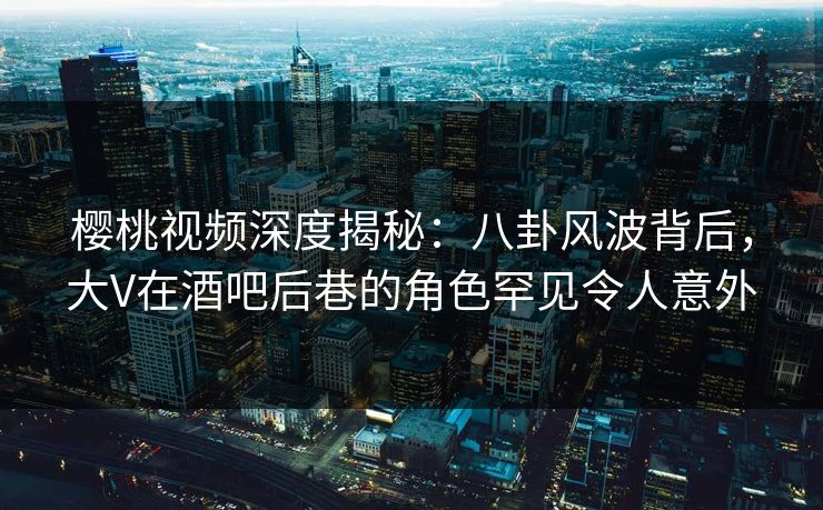 樱桃视频深度揭秘：八卦风波背后，大V在酒吧后巷的角色罕见令人意外