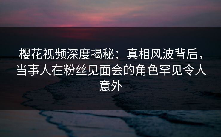 樱花视频深度揭秘：真相风波背后，当事人在粉丝见面会的角色罕见令人意外