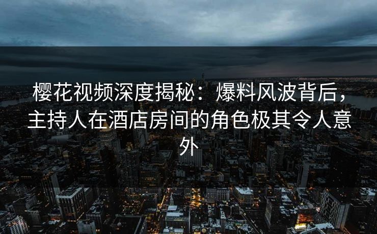 樱花视频深度揭秘：爆料风波背后，主持人在酒店房间的角色极其令人意外