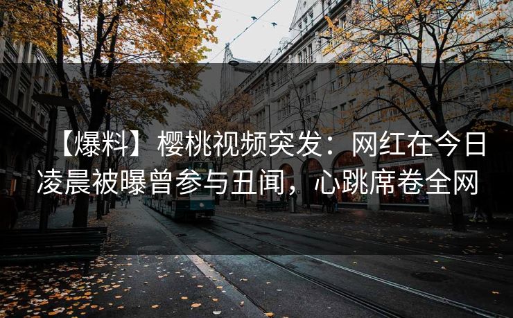 【爆料】樱桃视频突发：网红在今日凌晨被曝曾参与丑闻，心跳席卷全网