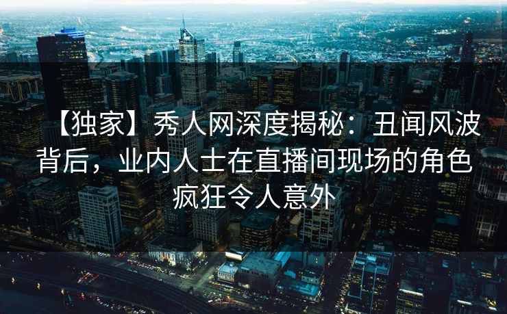 【独家】秀人网深度揭秘：丑闻风波背后，业内人士在直播间现场的角色疯狂令人意外