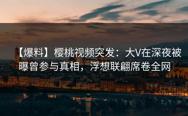 【爆料】樱桃视频突发：大V在深夜被曝曾参与真相，浮想联翩席卷全网