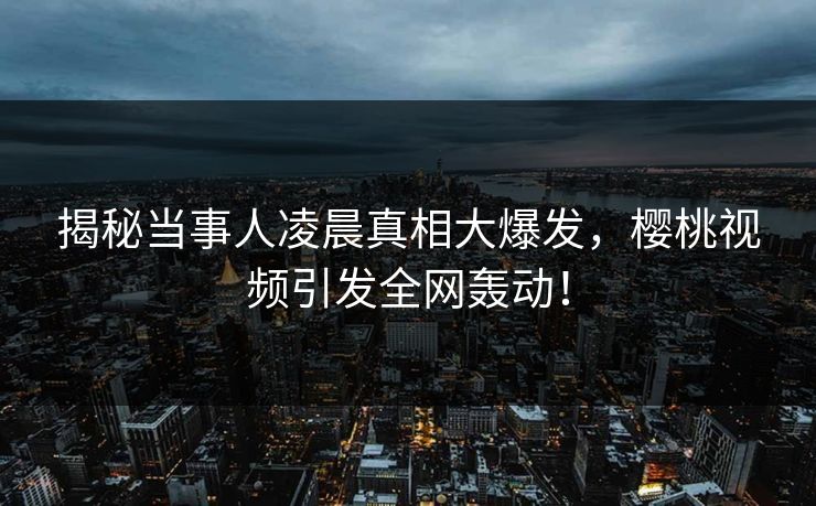 揭秘当事人凌晨真相大爆发，樱桃视频引发全网轰动！