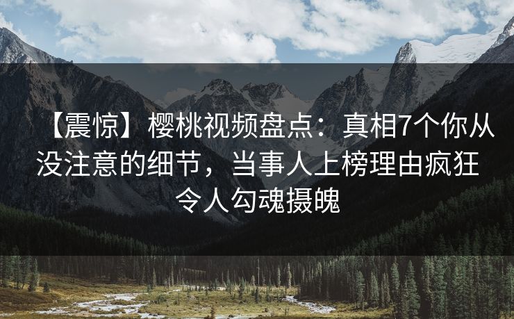 【震惊】樱桃视频盘点：真相7个你从没注意的细节，当事人上榜理由疯狂令人勾魂摄魄