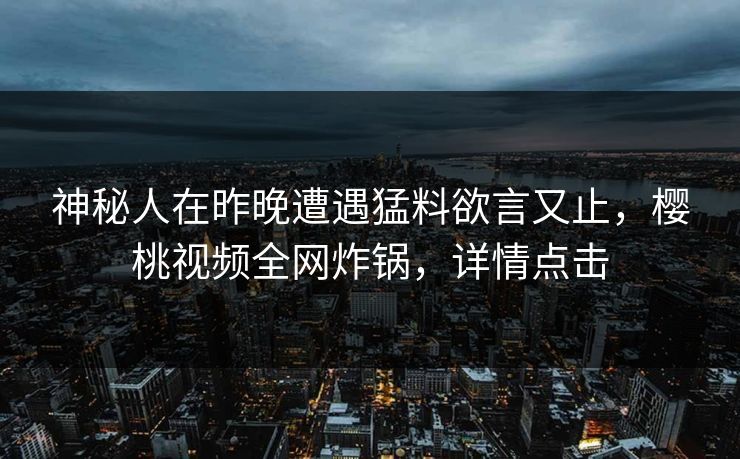 神秘人在昨晚遭遇猛料欲言又止，樱桃视频全网炸锅，详情点击