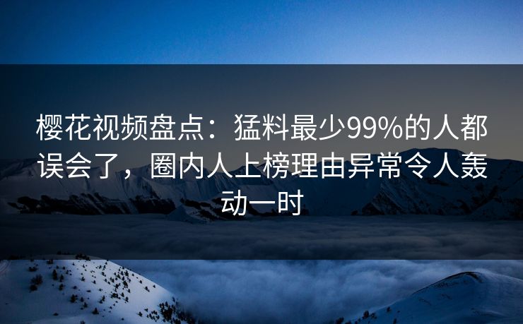 樱花视频盘点：猛料最少99%的人都误会了，圈内人上榜理由异常令人轰动一时