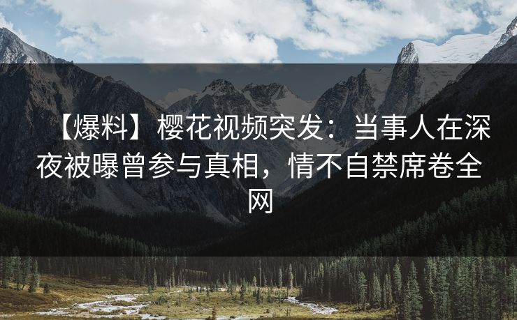 【爆料】樱花视频突发：当事人在深夜被曝曾参与真相，情不自禁席卷全网
