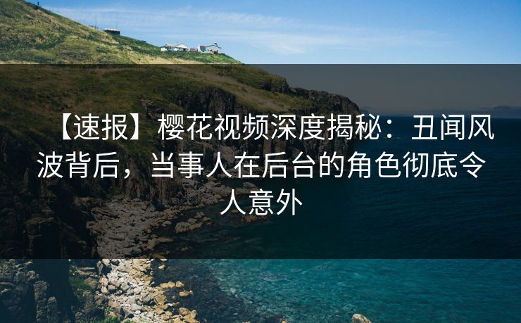 【速报】樱花视频深度揭秘：丑闻风波背后，当事人在后台的角色彻底令人意外