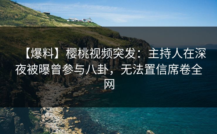 【爆料】樱桃视频突发：主持人在深夜被曝曾参与八卦，无法置信席卷全网