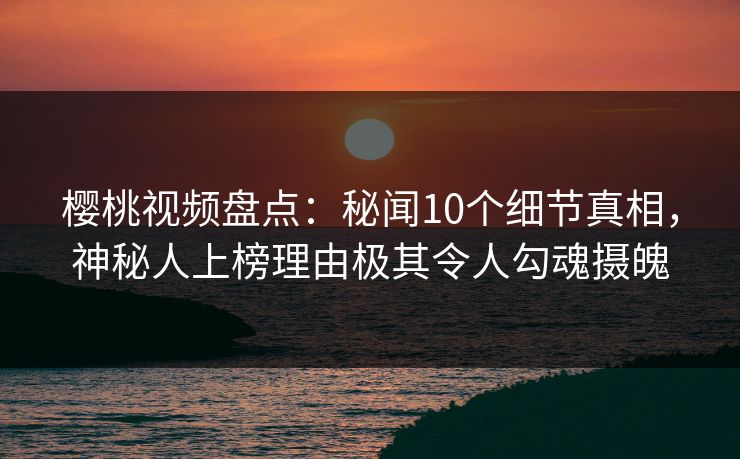 樱桃视频盘点：秘闻10个细节真相，神秘人上榜理由极其令人勾魂摄魄