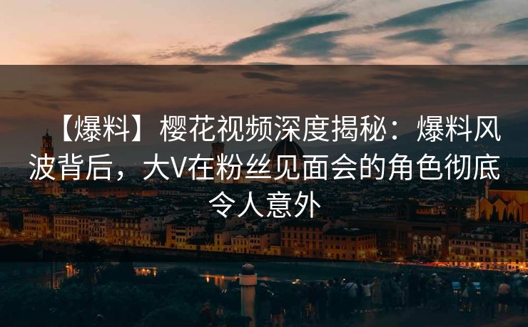 【爆料】樱花视频深度揭秘：爆料风波背后，大V在粉丝见面会的角色彻底令人意外