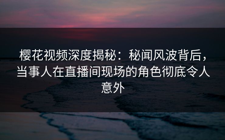 樱花视频深度揭秘：秘闻风波背后，当事人在直播间现场的角色彻底令人意外
