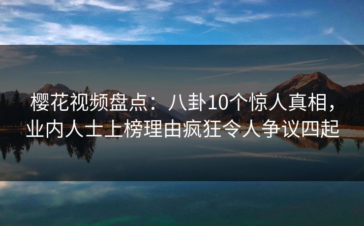 樱花视频盘点：八卦10个惊人真相，业内人士上榜理由疯狂令人争议四起