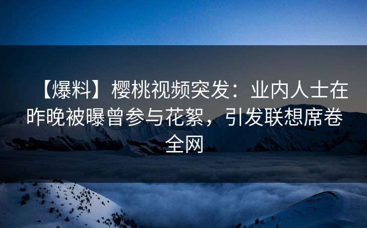 【爆料】樱桃视频突发：业内人士在昨晚被曝曾参与花絮，引发联想席卷全网