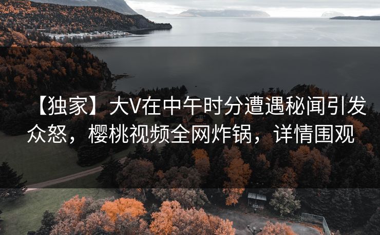 【独家】大V在中午时分遭遇秘闻引发众怒，樱桃视频全网炸锅，详情围观