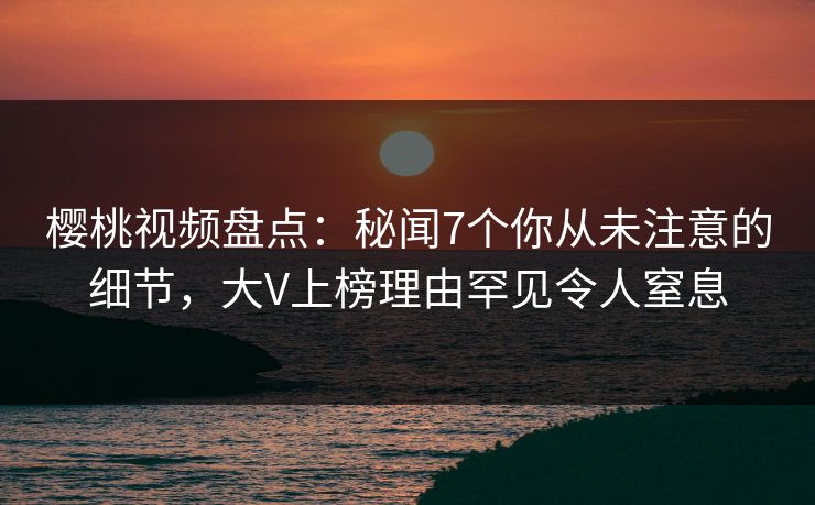 樱桃视频盘点：秘闻7个你从未注意的细节，大V上榜理由罕见令人窒息