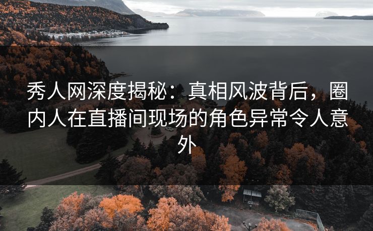 秀人网深度揭秘：真相风波背后，圈内人在直播间现场的角色异常令人意外