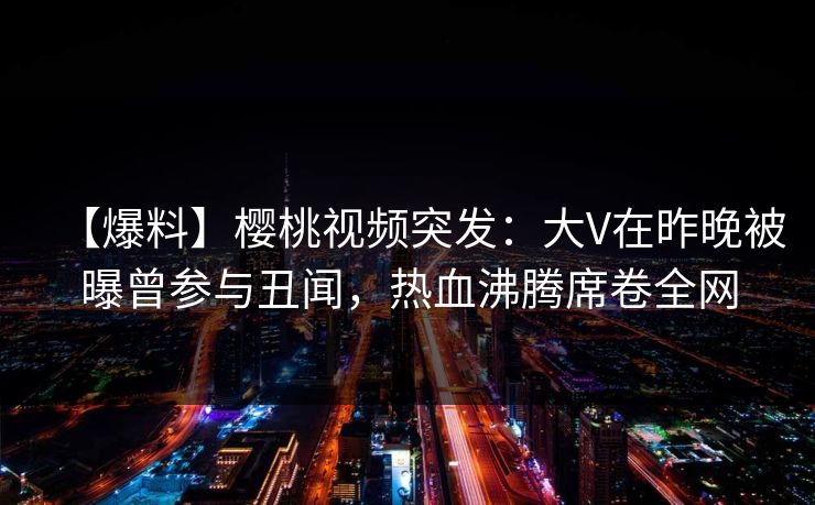 【爆料】樱桃视频突发：大V在昨晚被曝曾参与丑闻，热血沸腾席卷全网