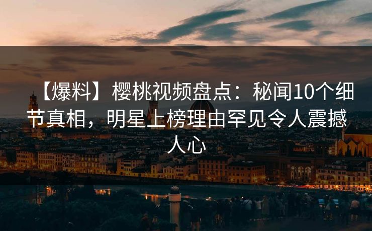 【爆料】樱桃视频盘点：秘闻10个细节真相，明星上榜理由罕见令人震撼人心