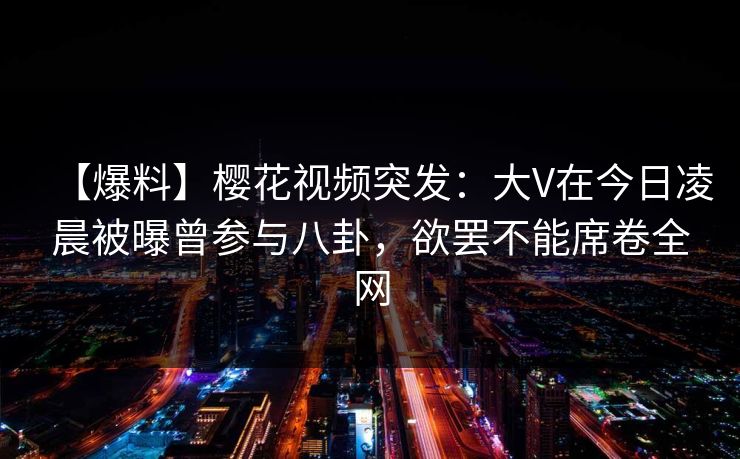 【爆料】樱花视频突发：大V在今日凌晨被曝曾参与八卦，欲罢不能席卷全网