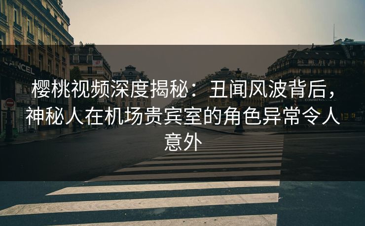 樱桃视频深度揭秘：丑闻风波背后，神秘人在机场贵宾室的角色异常令人意外