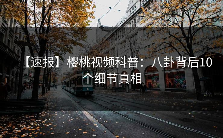 【速报】樱桃视频科普：八卦背后10个细节真相
