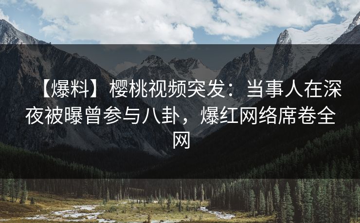 【爆料】樱桃视频突发：当事人在深夜被曝曾参与八卦，爆红网络席卷全网