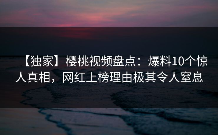 【独家】樱桃视频盘点：爆料10个惊人真相，网红上榜理由极其令人窒息
