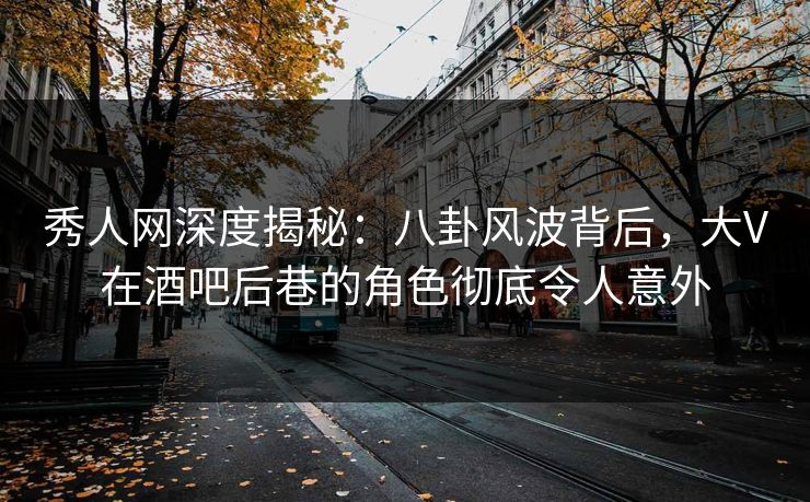 秀人网深度揭秘：八卦风波背后，大V在酒吧后巷的角色彻底令人意外